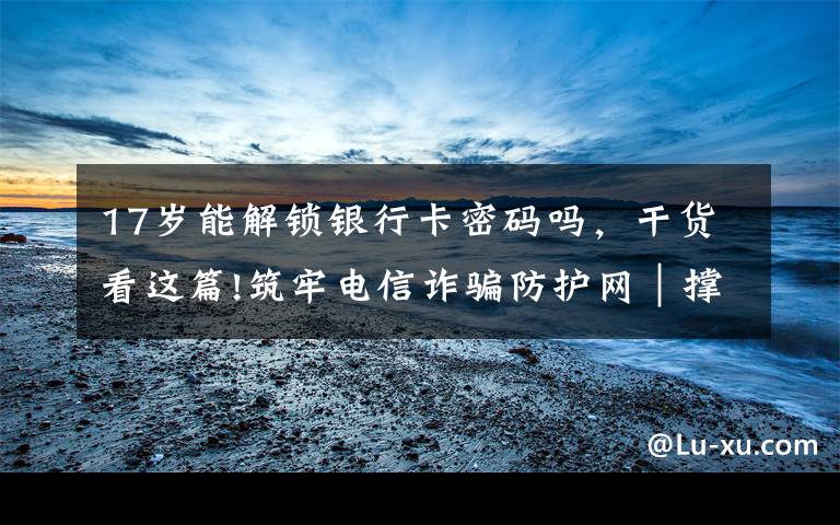 17岁能解锁银行卡密码吗,干货看这篇!筑牢电信诈骗防护网|撑起校园保护伞 电信诈骗"防"为先
