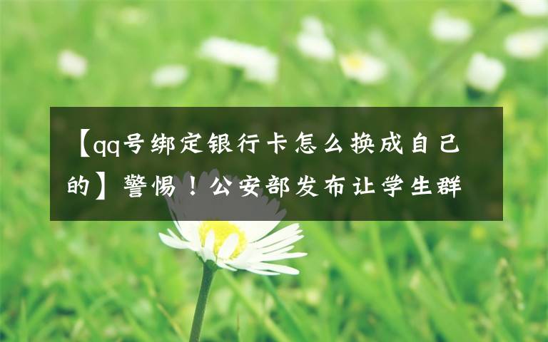 【qq号绑定银行卡怎么换成自己的】警惕!公安部发布让学生群体屡“中招”的常见诈骗类型
