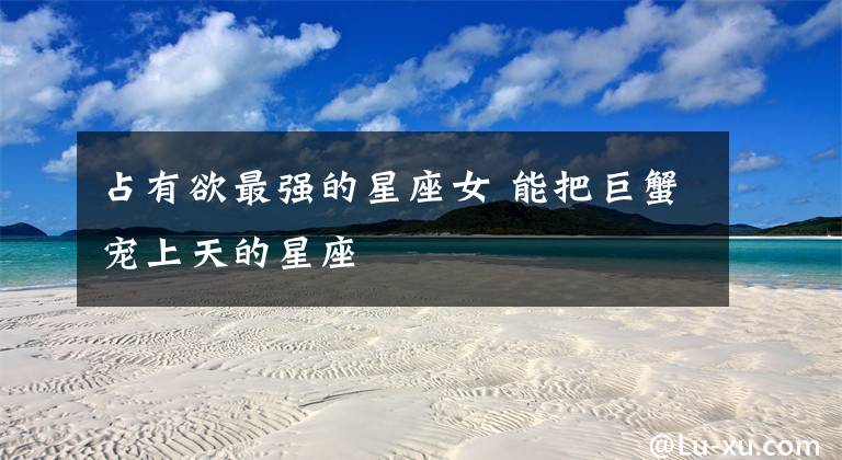 占有欲最强的星座女 能把巨蟹宠上天的星座