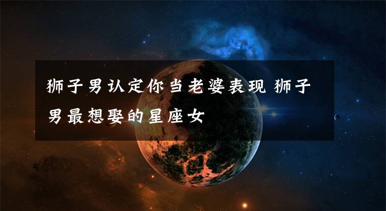 狮子男认定你当老婆表现 狮子男最想娶的星座女