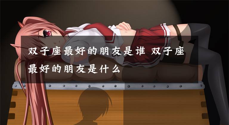 双子座最好的朋友是谁 双子座最好的朋友是什么