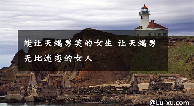 能让天蝎男笑的女生 让天蝎男无比迷恋的女人