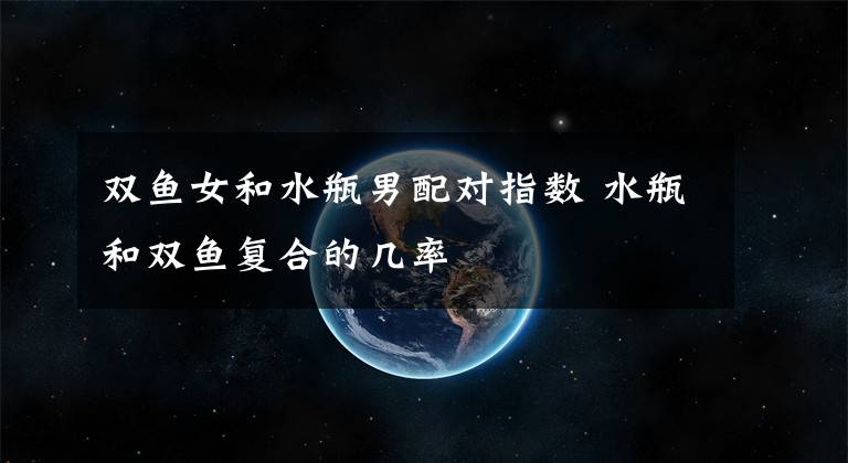 双鱼女和水瓶男配对指数 水瓶和双鱼复合的几率