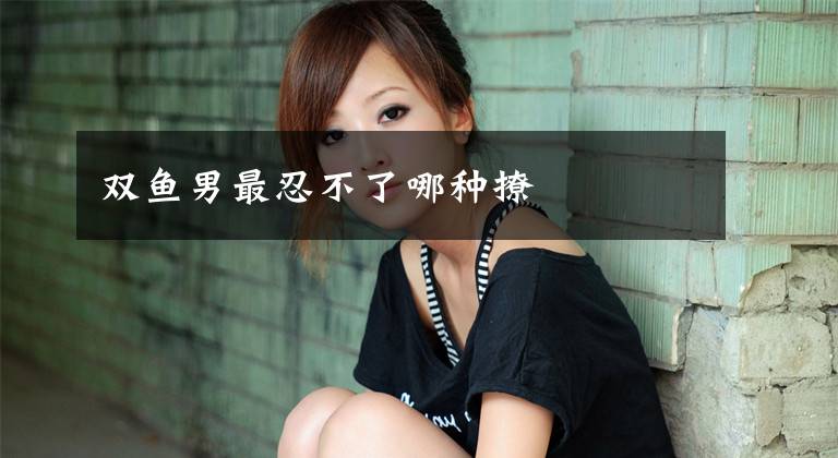 双鱼男最忍不了哪种撩