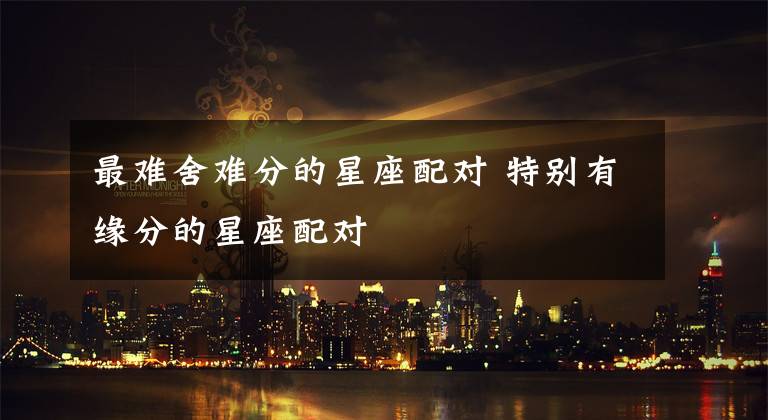 最难舍难分的星座配对 特别有缘分的星座配对