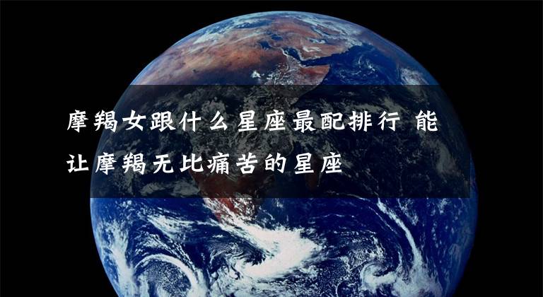 摩羯女跟什么星座最配排行 能让摩羯无比痛苦的星座