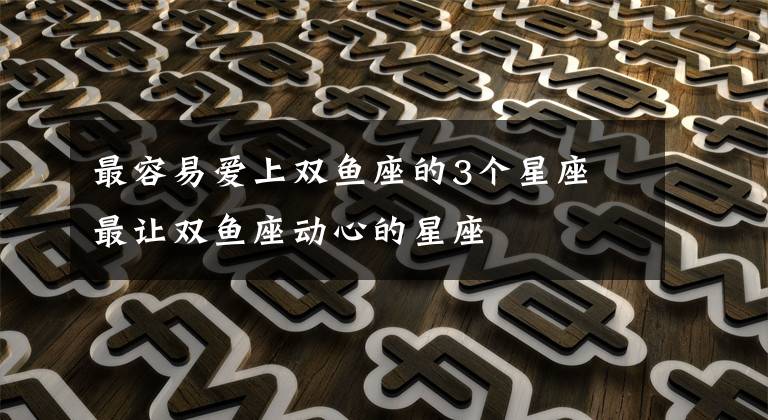 最容易爱上双鱼座的3个星座 最让双鱼座动心的星座