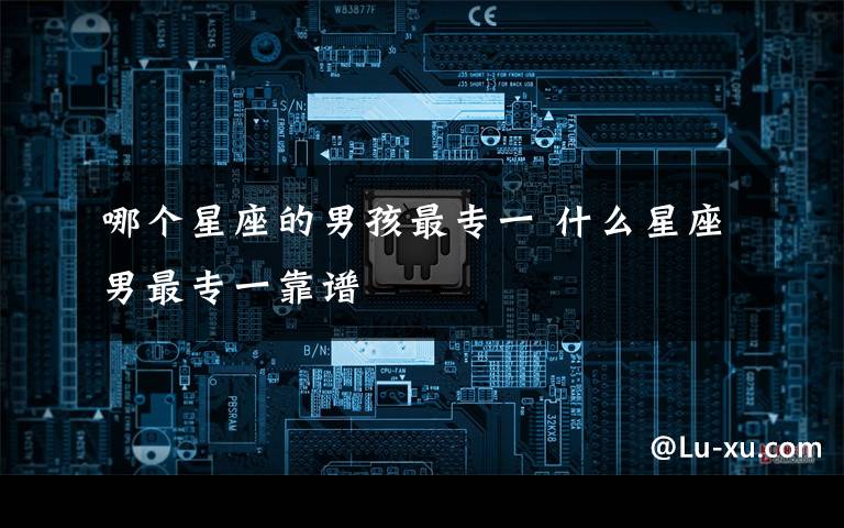 哪个星座的男孩最专一 什么星座男最专一靠谱
