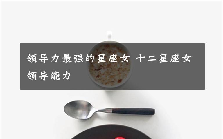 领导力最强的星座女 十二星座女领导能力