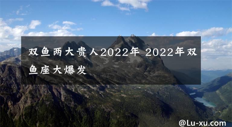 双鱼两大贵人2022年 2022年双鱼座大爆发