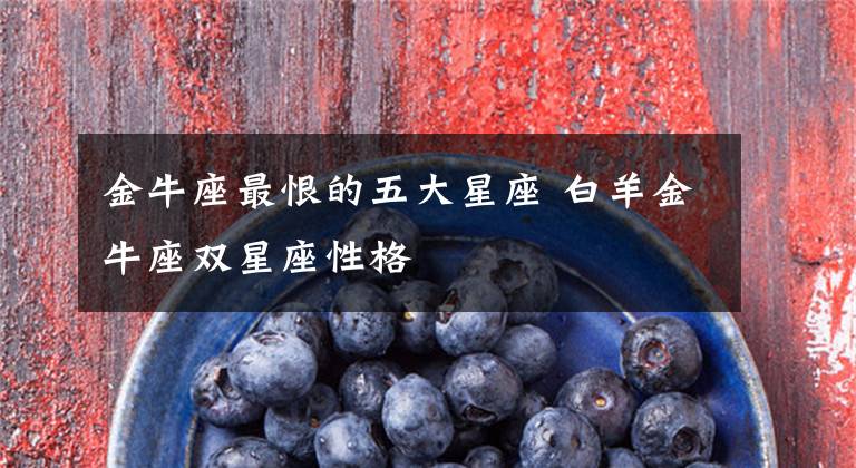 金牛座最恨的五大星座 白羊金牛座双星座性格
