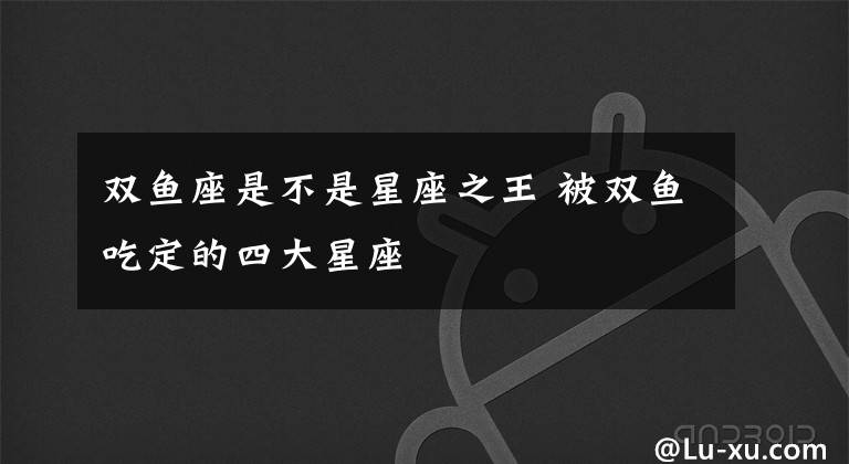 双鱼座是不是星座之王 被双鱼吃定的四大星座