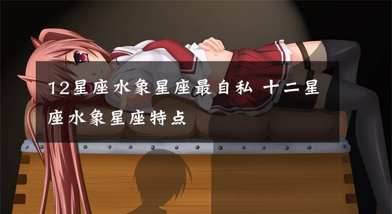 12星座水象星座最自私 十二星座水象星座特点
