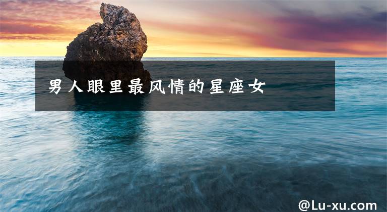 男人眼里最风情的星座女