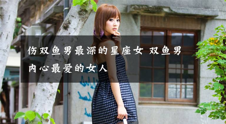 伤双鱼男最深的星座女 双鱼男内心最爱的女人