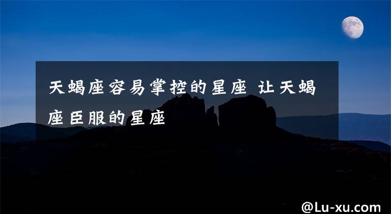 天蝎座容易掌控的星座 让天蝎座臣服的星座