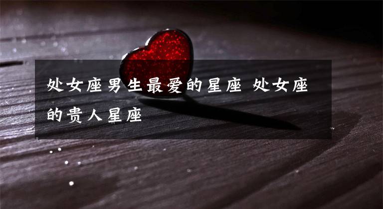 处女座男生最爱的星座 处女座的贵人星座