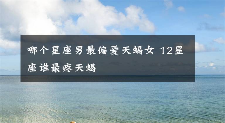 哪个星座男最偏爱天蝎女 12星座谁最疼天蝎