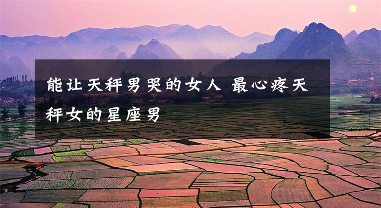 能让天秤男哭的女人 最心疼天秤女的星座男