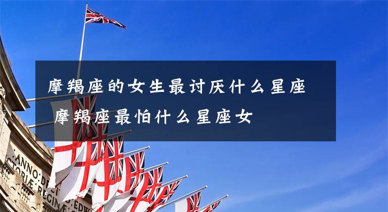 摩羯座的女生最讨厌什么星座 摩羯座最怕什么星座女
