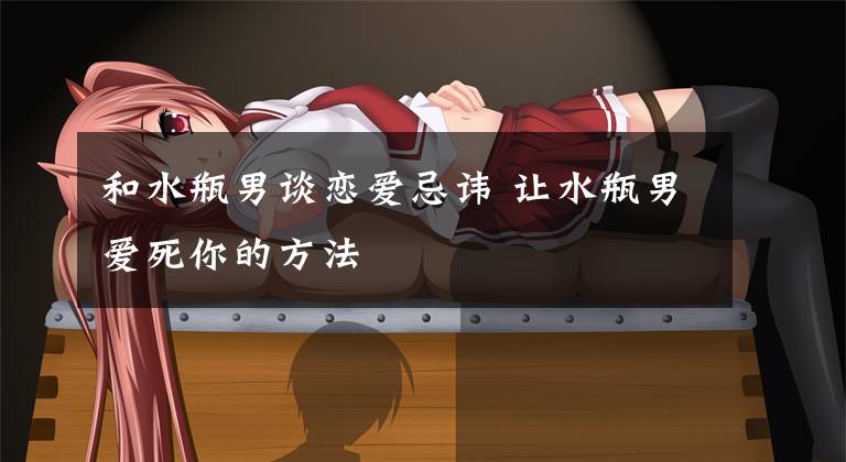 和水瓶男谈恋爱忌讳 让水瓶男爱死你的方法