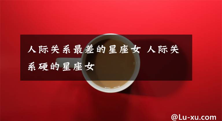 人际关系最差的星座女 人际关系硬的星座女
