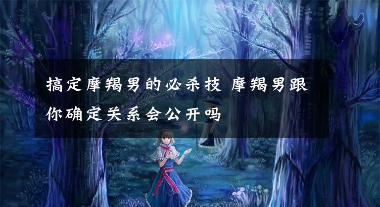 搞定摩羯男的必杀技 摩羯男跟你确定关系会公开吗