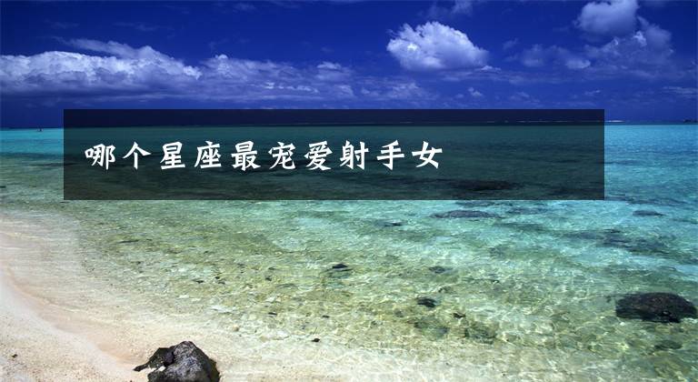 哪个星座最宠爱射手女