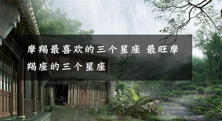 摩羯最喜欢的三个星座 最旺摩羯座的三个星座