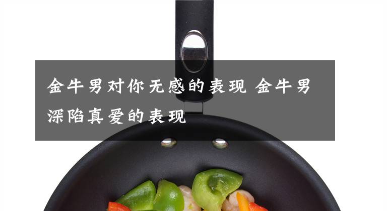 金牛男对你无感的表现 金牛男深陷真爱的表现
