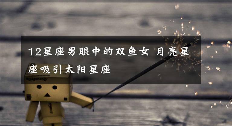 12星座男眼中的双鱼女 月亮星座吸引太阳星座