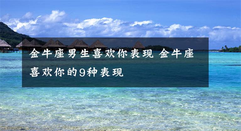 金牛座男生喜欢你表现 金牛座喜欢你的9种表现