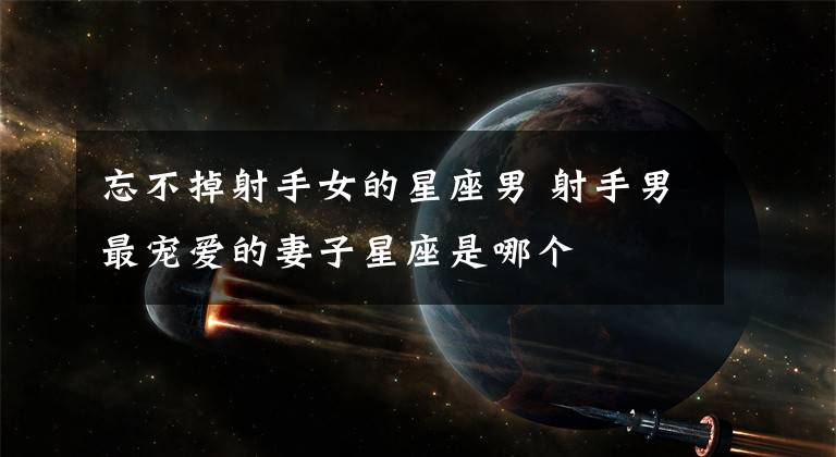 忘不掉射手女的星座男 射手男最宠爱的妻子星座是哪个