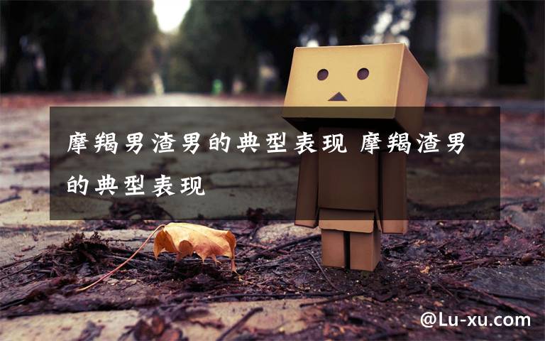 摩羯男渣男的典型表现 摩羯渣男的典型表现