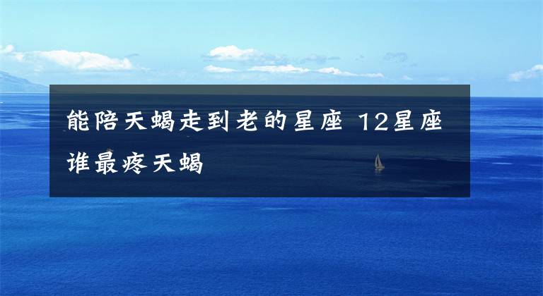 能陪天蝎走到老的星座 12星座谁最疼天蝎