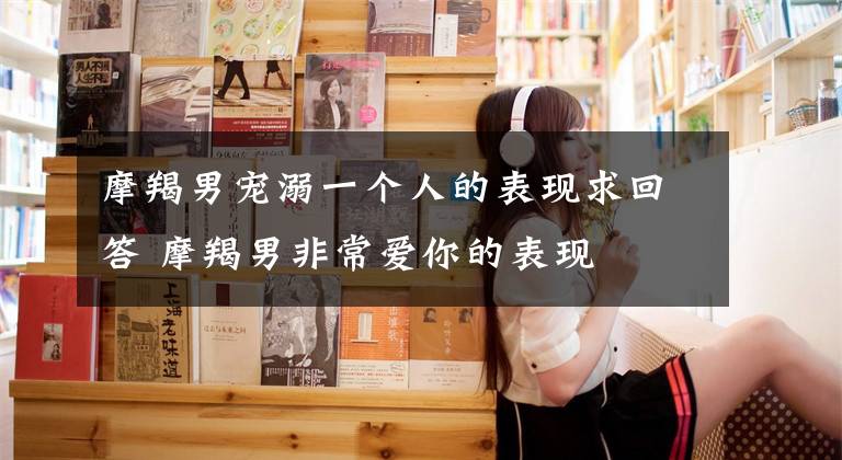 摩羯男宠溺一个人的表现求回答 摩羯男非常爱你的表现