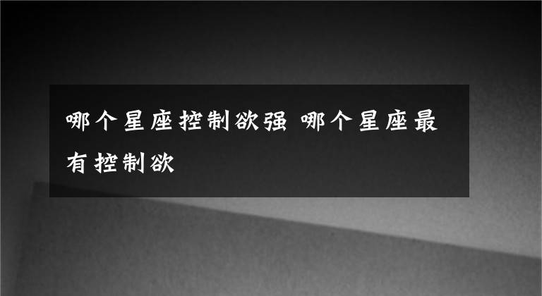 哪个星座控制欲强 哪个星座最有控制欲