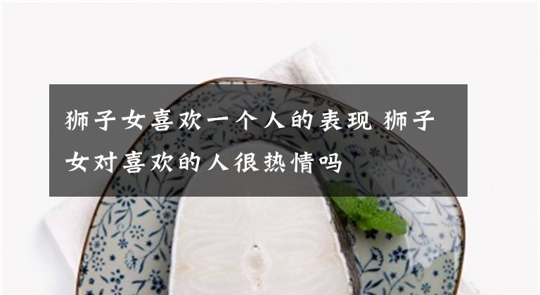 狮子女喜欢一个人的表现 狮子女对喜欢的人很热情吗