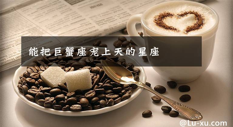 能把巨蟹座宠上天的星座