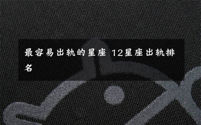 最容易出轨的星座 12星座出轨排名