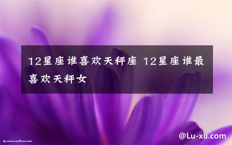 12星座谁喜欢天秤座 12星座谁最喜欢天秤女