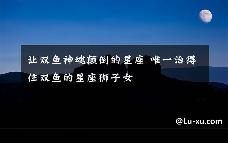 让双鱼神魂颠倒的星座 唯一治得住双鱼的星座狮子女