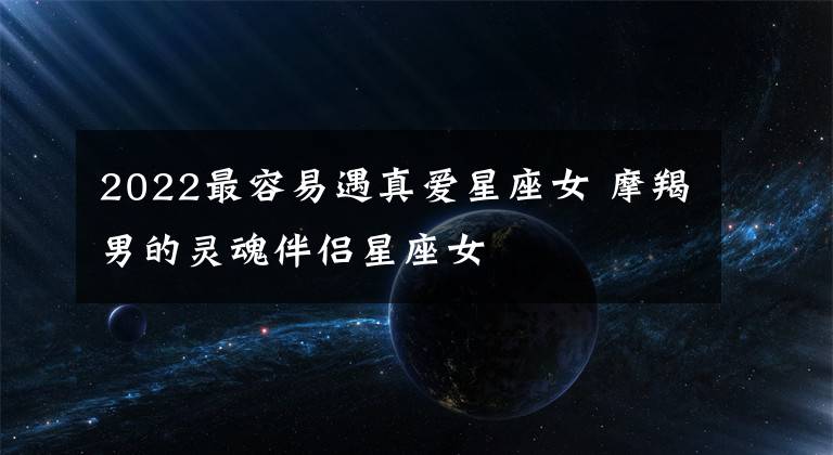 2022最容易遇真爱星座女 摩羯男的灵魂伴侣星座女