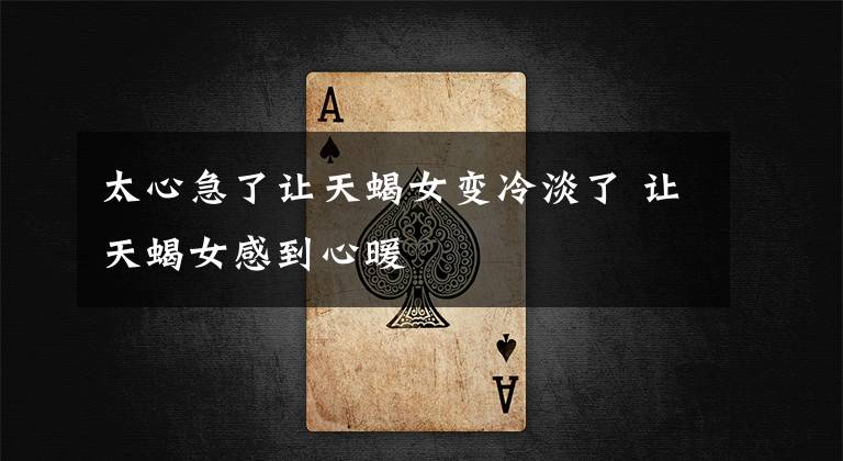 太心急了让天蝎女变冷淡了 让天蝎女感到心暖