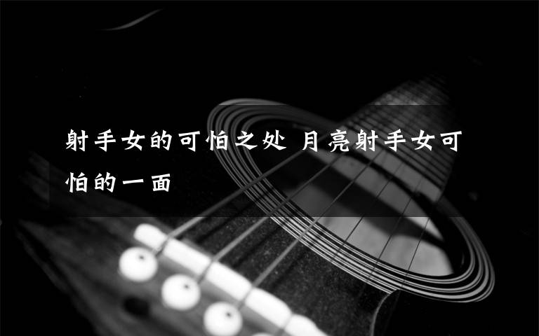 射手女的可怕之处 月亮射手女可怕的一面