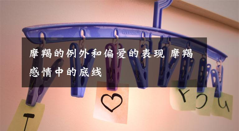 摩羯的例外和偏爱的表现 摩羯感情中的底线