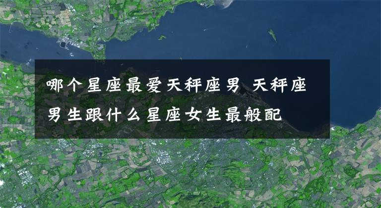 哪个星座最爱天秤座男 天秤座男生跟什么星座女生最般配
