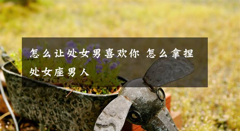 怎么让处女男喜欢你 怎么拿捏处女座男人