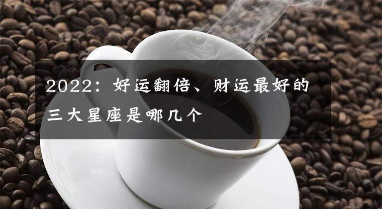 2022:好运翻倍、财运最好的三大星座是哪几个