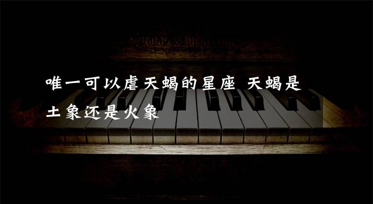 唯一可以虐天蝎的星座 天蝎是土象还是火象